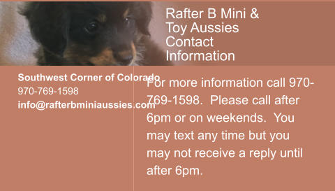 Southwest Corner of Colorado 970-769-1598 info@rafterbminiaussies.com  For more information call 970-769-1598.  Please call after 6pm or on weekends.  You may text any time but you may not receive a reply until after 6pm. Rafter B Mini & Toy Aussies Contact Information